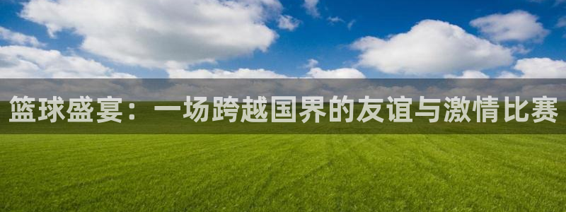 k1体育官网app下载：篮球盛宴：一场跨越国界的友谊与激情比