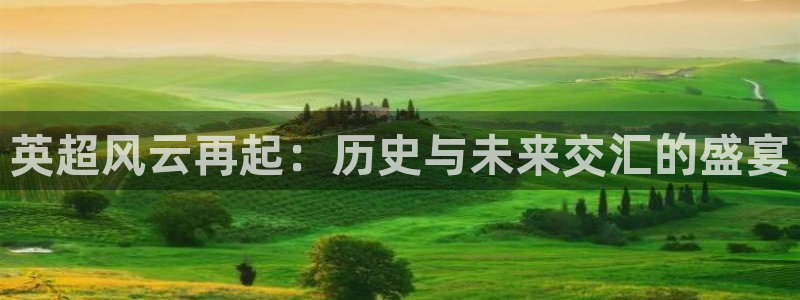 k1体育娱乐平台怎么样可靠吗：英超风云再起：历史与未来交汇的